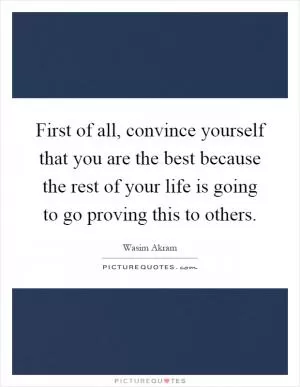 First of all, convince yourself that you are the best because the rest of your life is going to go proving this to others Picture Quote #1