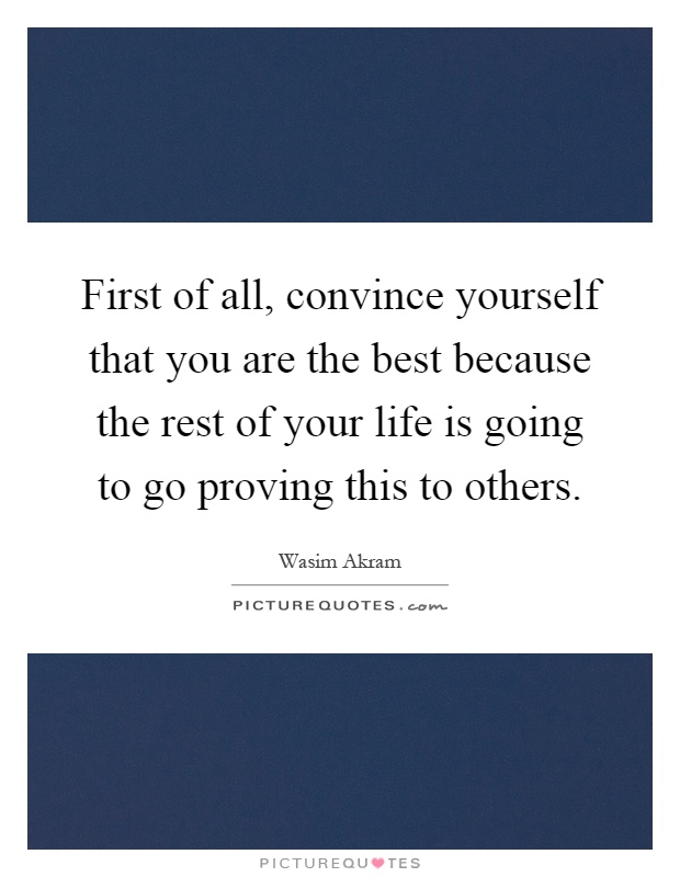 First of all, convince yourself that you are the best because the rest of your life is going to go proving this to others Picture Quote #1