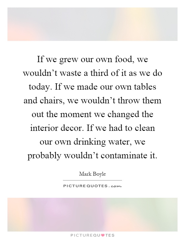 If we grew our own food, we wouldn't waste a third of it as we do today. If we made our own tables and chairs, we wouldn't throw them out the moment we changed the interior decor. If we had to clean our own drinking water, we probably wouldn't contaminate it Picture Quote #1
