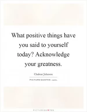 What positive things have you said to yourself today? Acknowledge your greatness Picture Quote #1