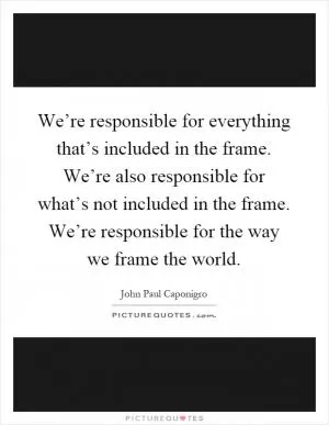 We’re responsible for everything that’s included in the frame. We’re also responsible for what’s not included in the frame. We’re responsible for the way we frame the world Picture Quote #1
