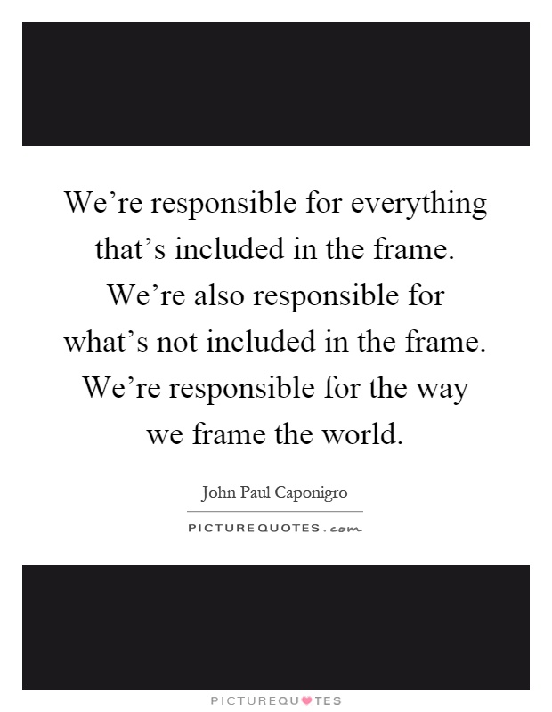 We're responsible for everything that's included in the frame. We're also responsible for what's not included in the frame. We're responsible for the way we frame the world Picture Quote #1