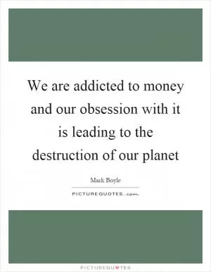 We are addicted to money and our obsession with it is leading to the destruction of our planet Picture Quote #1