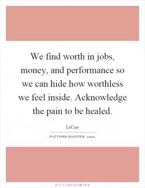 We find worth in jobs, money, and performance so we can hide how worthless we feel inside. Acknowledge the pain to be healed Picture Quote #1