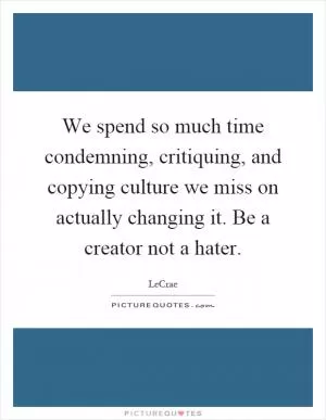 We spend so much time condemning, critiquing, and copying culture we miss on actually changing it. Be a creator not a hater Picture Quote #1