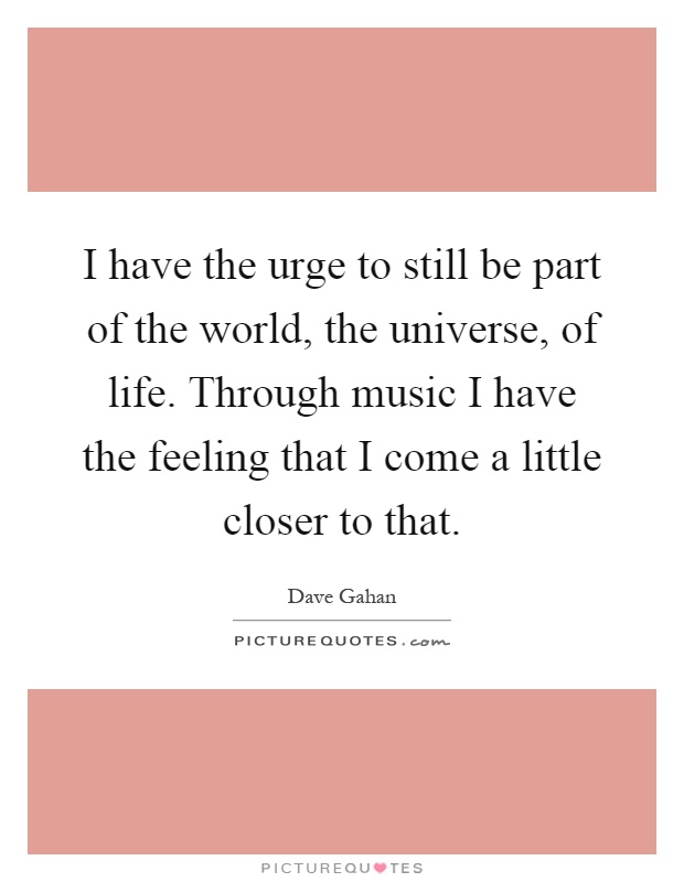 I have the urge to still be part of the world, the universe, of life. Through music I have the feeling that I come a little closer to that Picture Quote #1