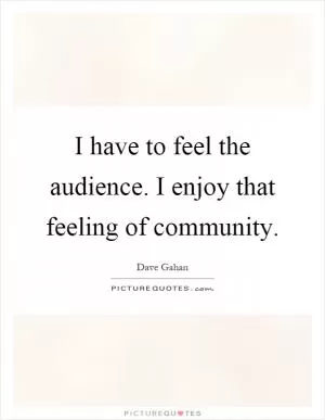 I have to feel the audience. I enjoy that feeling of community Picture Quote #1