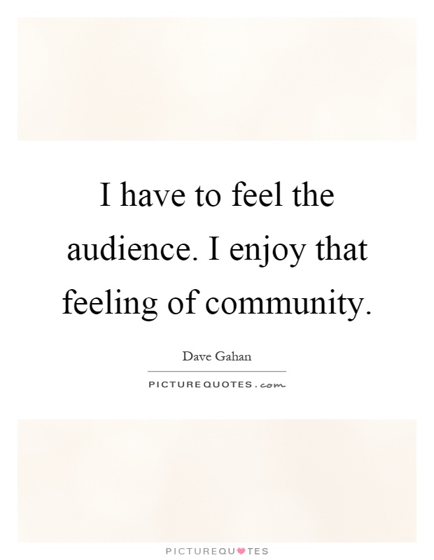 I have to feel the audience. I enjoy that feeling of community Picture Quote #1