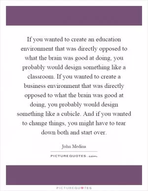 If you wanted to create an education environment that was directly opposed to what the brain was good at doing, you probably would design something like a classroom. If you wanted to create a business environment that was directly opposed to what the brain was good at doing, you probably would design something like a cubicle. And if you wanted to change things, you might have to tear down both and start over Picture Quote #1