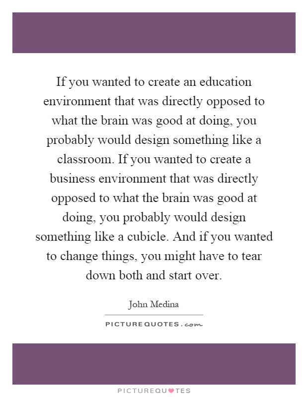 If you wanted to create an education environment that was directly opposed to what the brain was good at doing, you probably would design something like a classroom. If you wanted to create a business environment that was directly opposed to what the brain was good at doing, you probably would design something like a cubicle. And if you wanted to change things, you might have to tear down both and start over Picture Quote #1