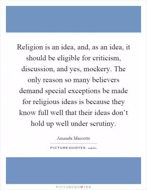 Religion is an idea, and, as an idea, it should be eligible for criticism, discussion, and yes, mockery. The only reason so many believers demand special exceptions be made for religious ideas is because they know full well that their ideas don’t hold up well under scrutiny Picture Quote #1