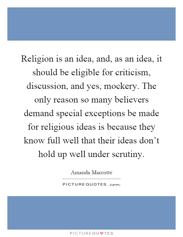 Religion is an idea, and, as an idea, it should be eligible for criticism, discussion, and yes, mockery. The only reason so many believers demand special exceptions be made for religious ideas is because they know full well that their ideas don't hold up well under scrutiny Picture Quote #1