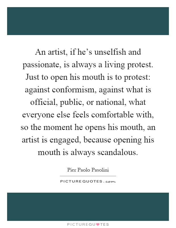 An artist, if he's unselfish and passionate, is always a living protest. Just to open his mouth is to protest: against conformism, against what is official, public, or national, what everyone else feels comfortable with, so the moment he opens his mouth, an artist is engaged, because opening his mouth is always scandalous Picture Quote #1