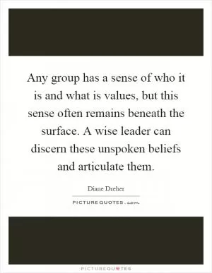 Any group has a sense of who it is and what is values, but this sense often remains beneath the surface. A wise leader can discern these unspoken beliefs and articulate them Picture Quote #1