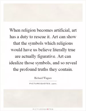 When religion becomes artificial, art has a duty to rescue it. Art can show that the symbols which religions would have us believe literally true are actually figurative. Art can idealize those symbols, and so reveal the profound truths they contain Picture Quote #1