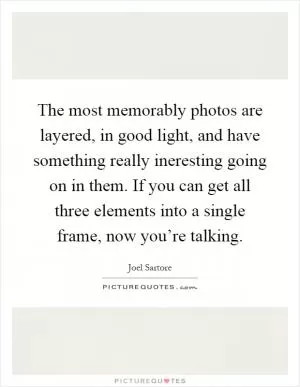 The most memorably photos are layered, in good light, and have something really ineresting going on in them. If you can get all three elements into a single frame, now you’re talking Picture Quote #1