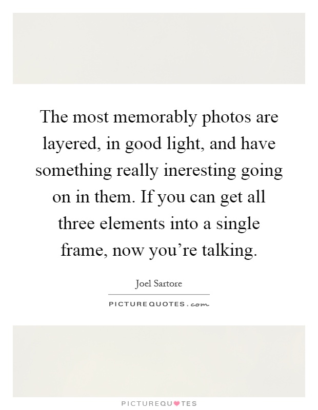 The most memorably photos are layered, in good light, and have something really ineresting going on in them. If you can get all three elements into a single frame, now you're talking Picture Quote #1