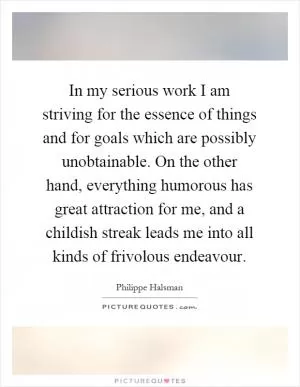 In my serious work I am striving for the essence of things and for goals which are possibly unobtainable. On the other hand, everything humorous has great attraction for me, and a childish streak leads me into all kinds of frivolous endeavour Picture Quote #1