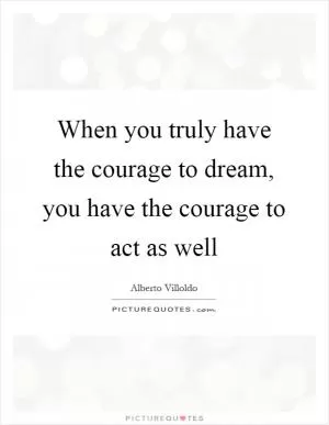 When you truly have the courage to dream, you have the courage to act as well Picture Quote #1