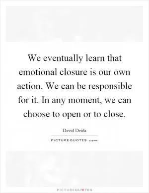We eventually learn that emotional closure is our own action. We can be responsible for it. In any moment, we can choose to open or to close Picture Quote #1