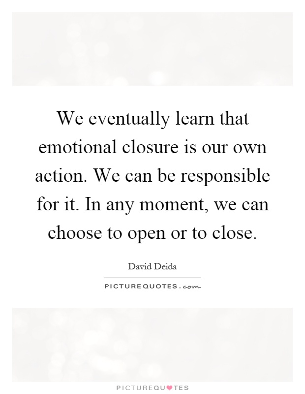 We eventually learn that emotional closure is our own action. We can be responsible for it. In any moment, we can choose to open or to close Picture Quote #1