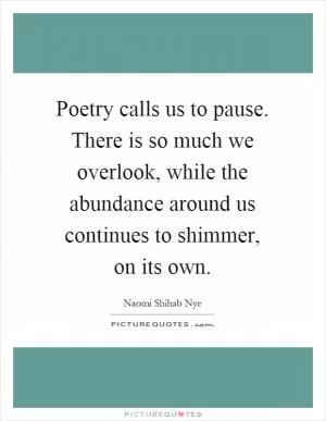 Poetry calls us to pause. There is so much we overlook, while the abundance around us continues to shimmer, on its own Picture Quote #1