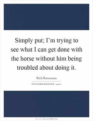 Simply put; I’m trying to see what I can get done with the horse without him being troubled about doing it Picture Quote #1