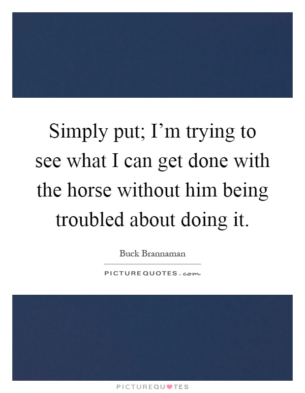 Simply put; I'm trying to see what I can get done with the horse without him being troubled about doing it Picture Quote #1