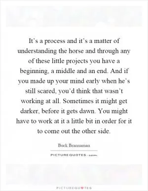 It’s a process and it’s a matter of understanding the horse and through any of these little projects you have a beginning, a middle and an end. And if you made up your mind early when he’s still scared, you’d think that wasn’t working at all. Sometimes it might get darker, before it gets dawn. You might have to work at it a little bit in order for it to come out the other side Picture Quote #1