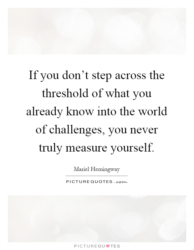 If you don't step across the threshold of what you already know into the world of challenges, you never truly measure yourself Picture Quote #1