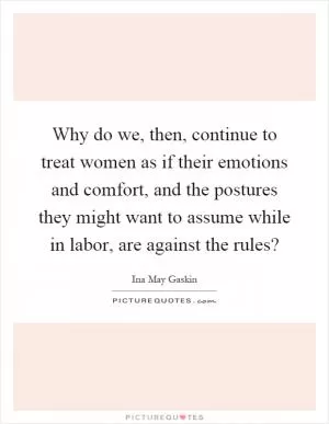 Why do we, then, continue to treat women as if their emotions and comfort, and the postures they might want to assume while in labor, are against the rules? Picture Quote #1