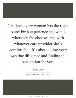I believe every woman has the right to any birth experience she wants, wherever she chooses and with whatever care provider she’s comfortable. It’s about doing your own due diligence and finding the best option for you Picture Quote #1