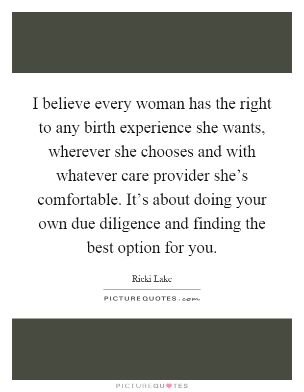 I believe every woman has the right to any birth experience she wants, wherever she chooses and with whatever care provider she's comfortable. It's about doing your own due diligence and finding the best option for you Picture Quote #1