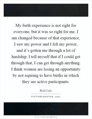 My birth experience is not right for everyone, but it was so right for me. I am changed because of that experience, I saw my power and I felt my power, and it’s gotten me through a lot of hardship. I tell myself that if I could get through that, I can get through anything. I think women are losing an opportunity by not aspiring to have births in which they are active participants Picture Quote #1