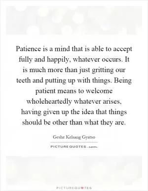 Patience is a mind that is able to accept fully and happily, whatever occurs. It is much more than just gritting our teeth and putting up with things. Being patient means to welcome wholeheartedly whatever arises, having given up the idea that things should be other than what they are Picture Quote #1