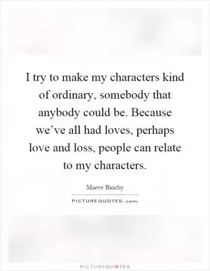 I try to make my characters kind of ordinary, somebody that anybody could be. Because we’ve all had loves, perhaps love and loss, people can relate to my characters Picture Quote #1