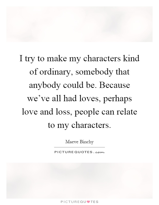 I try to make my characters kind of ordinary, somebody that anybody could be. Because we've all had loves, perhaps love and loss, people can relate to my characters Picture Quote #1
