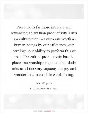 Presence is far more intricate and rewarding an art than productivity. Ours is a culture that measures our worth as human beings by our efficiency, our earnings, our ability to perform this or that. The cult of productivity has its place, but worshipping at its altar daily robs us of the very capacity for joy and wonder that makes life worth living Picture Quote #1