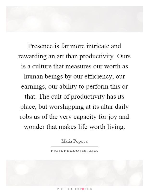 Presence is far more intricate and rewarding an art than productivity. Ours is a culture that measures our worth as human beings by our efficiency, our earnings, our ability to perform this or that. The cult of productivity has its place, but worshipping at its altar daily robs us of the very capacity for joy and wonder that makes life worth living Picture Quote #1