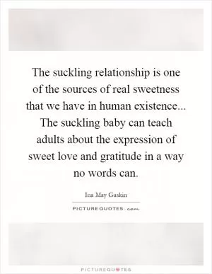 The suckling relationship is one of the sources of real sweetness that we have in human existence... The suckling baby can teach adults about the expression of sweet love and gratitude in a way no words can Picture Quote #1
