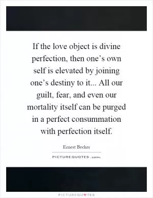 If the love object is divine perfection, then one’s own self is elevated by joining one’s destiny to it... All our guilt, fear, and even our mortality itself can be purged in a perfect consummation with perfection itself Picture Quote #1