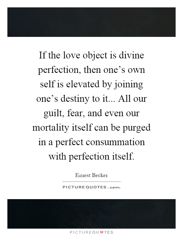 If the love object is divine perfection, then one's own self is elevated by joining one's destiny to it... All our guilt, fear, and even our mortality itself can be purged in a perfect consummation with perfection itself Picture Quote #1