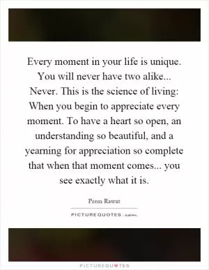 Every moment in your life is unique. You will never have two alike... Never. This is the science of living: When you begin to appreciate every moment. To have a heart so open, an understanding so beautiful, and a yearning for appreciation so complete that when that moment comes... you see exactly what it is Picture Quote #1