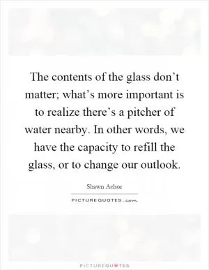 The contents of the glass don’t matter; what’s more important is to realize there’s a pitcher of water nearby. In other words, we have the capacity to refill the glass, or to change our outlook Picture Quote #1