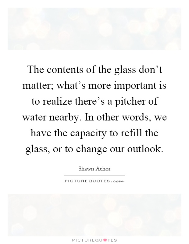 The contents of the glass don't matter; what's more important is to realize there's a pitcher of water nearby. In other words, we have the capacity to refill the glass, or to change our outlook Picture Quote #1