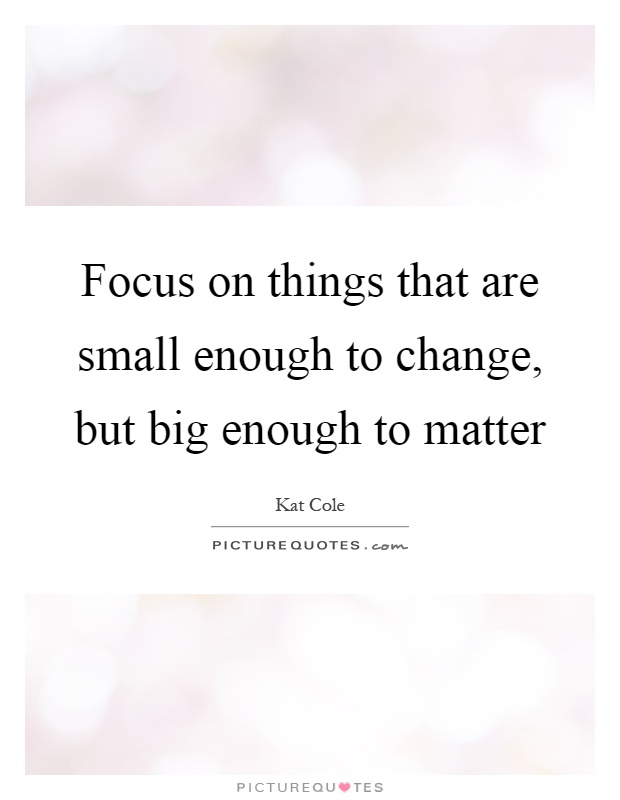 Focus on things that are small enough to change, but big enough to matter Picture Quote #1