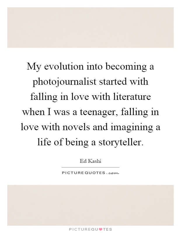 My evolution into becoming a photojournalist started with falling in love with literature when I was a teenager, falling in love with novels and imagining a life of being a storyteller Picture Quote #1