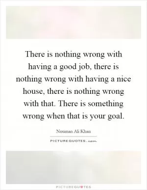 There is nothing wrong with having a good job, there is nothing wrong with having a nice house, there is nothing wrong with that. There is something wrong when that is your goal Picture Quote #1