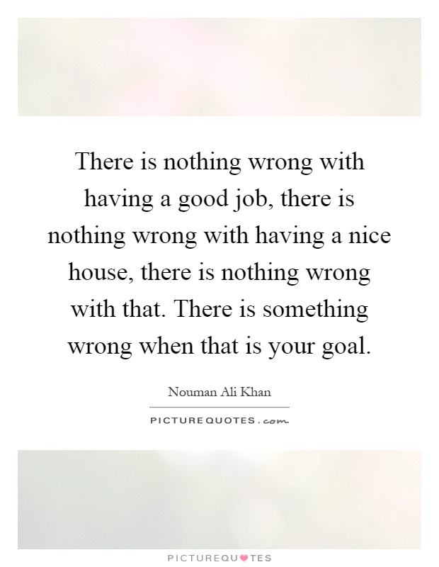 There is nothing wrong with having a good job, there is nothing wrong with having a nice house, there is nothing wrong with that. There is something wrong when that is your goal Picture Quote #1