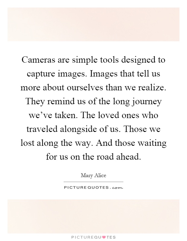 Cameras are simple tools designed to capture images. Images that tell us more about ourselves than we realize. They remind us of the long journey we've taken. The loved ones who traveled alongside of us. Those we lost along the way. And those waiting for us on the road ahead Picture Quote #1